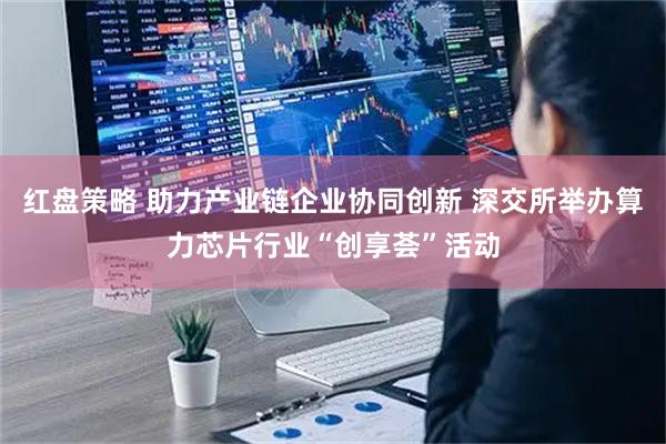 红盘策略 助力产业链企业协同创新 深交所举办算力芯片行业“创享荟”活动