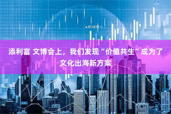 添利富 文博会上，我们发现“价值共生”成为了文化出海新方案