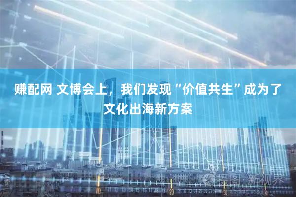 赚配网 文博会上，我们发现“价值共生”成为了文化出海新方案