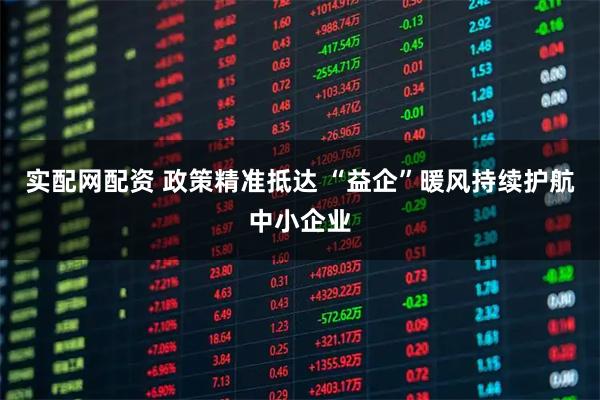 实配网配资 政策精准抵达 “益企”暖风持续护航中小企业