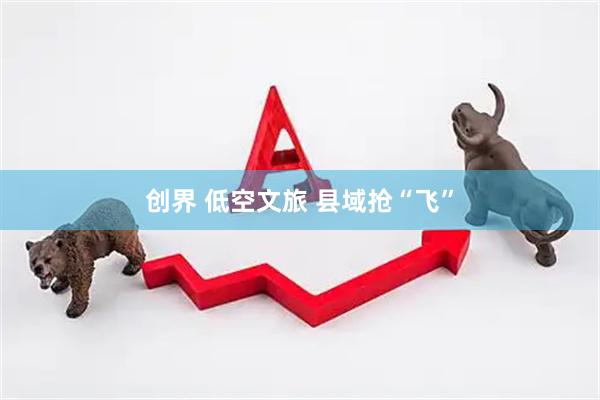 创界 低空文旅 县域抢“飞”
