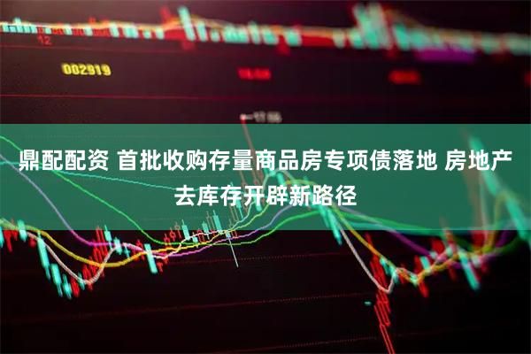 鼎配配资 首批收购存量商品房专项债落地 房地产去库存开辟新路径