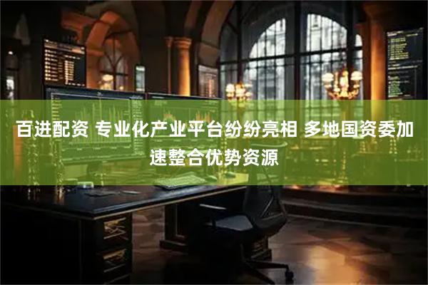 百进配资 专业化产业平台纷纷亮相 多地国资委加速整合优势资源