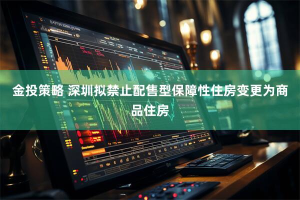 金投策略 深圳拟禁止配售型保障性住房变更为商品住房