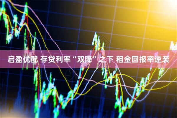 启盈优配 存贷利率“双降”之下 租金回报率逆袭