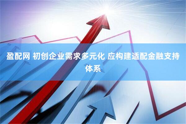 盈配网 初创企业需求多元化 应构建适配金融支持体系