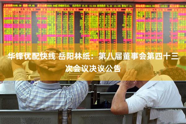 华锋优配快线 岳阳林纸：第八届董事会第四十三次会议决议公告