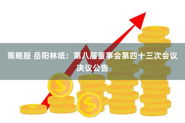 策略股 岳阳林纸：第八届董事会第四十三次会议决议公告
