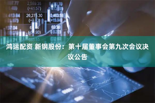 鸿运配资 新钢股份：第十届董事会第九次会议决议公告