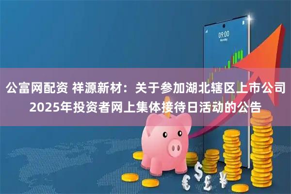 公富网配资 祥源新材：关于参加湖北辖区上市公司2025年投资者网上集体接待日活动的公告