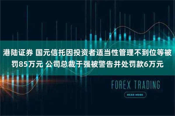 港陆证券 国元信托因投资者适当性管理不到位等被罚85万元 公司总裁于强被警告并处罚款6万元