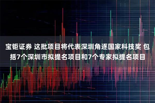宝钜证券 这批项目将代表深圳角逐国家科技奖 包括7个深圳市拟提名项目和7个专家拟提名项目
