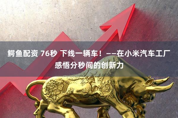 鳄鱼配资 76秒 下线一辆车！——在小米汽车工厂感悟分秒间的创新力