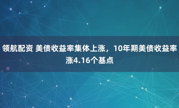领航配资 美债收益率集体上涨，10年期美债收益率涨4.16个基点