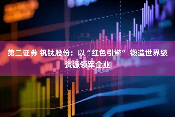第二证券 钒钛股份：以“红色引擎” 锻造世界级资源领军企业