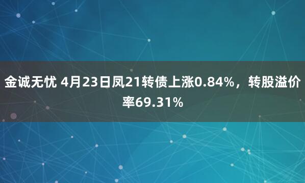 金诚无忧 4月23日凤21转债上涨0.84%，转股溢价率69.31%