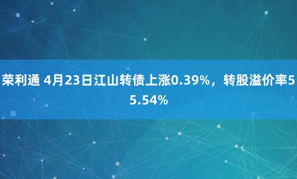 荣利通 4月23日江山转债上涨0.39%，转股溢价率55.54%