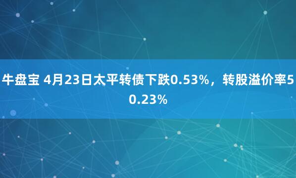 牛盘宝 4月23日太平转债下跌0.53%，转股溢价率50.23%