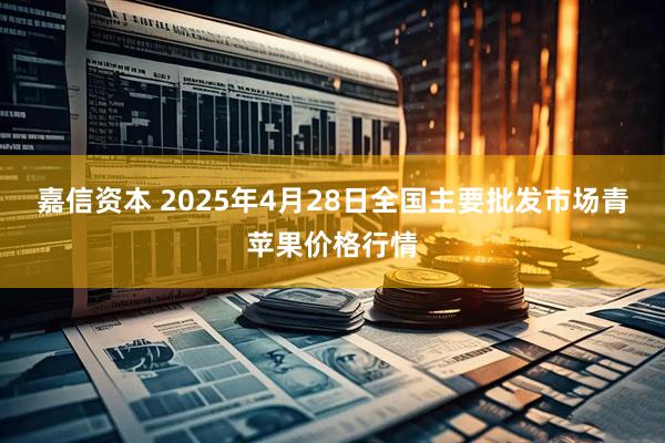嘉信资本 2025年4月28日全国主要批发市场青苹果价格行情