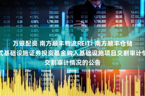 万银配资 南方顺丰物流REIT: 南方顺丰仓储物流封闭式基础设施证券投资基金购入基础设施项目交割审计情况的公告