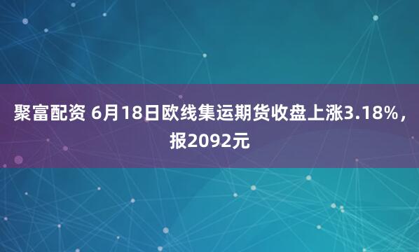 聚富配资 6月18日欧线集运期货收盘上涨3.18%，报2092元