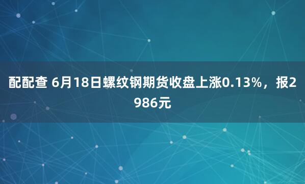 配配查 6月18日螺纹钢期货收盘上涨0.13%，报2986元