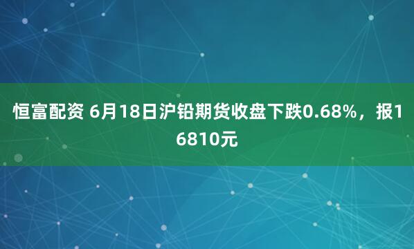 恒富配资 6月18日沪铅期货收盘下跌0.68%，报16810元