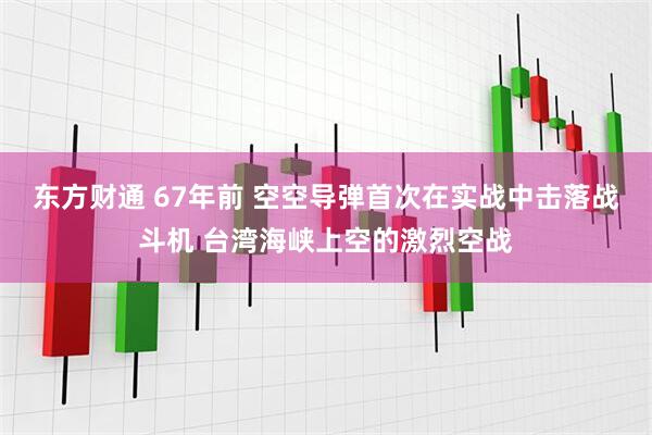 东方财通 67年前 空空导弹首次在实战中击落战斗机 台湾海峡上空的激烈空战