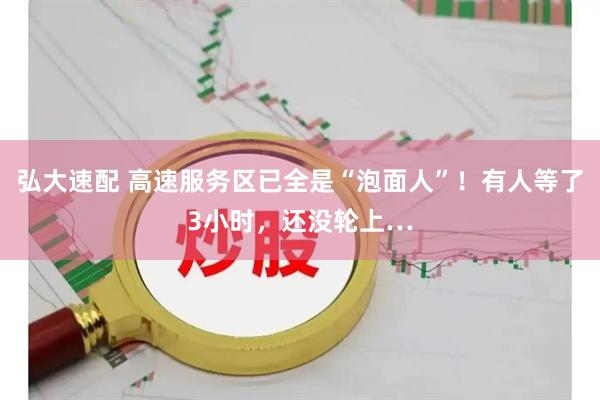 弘大速配 高速服务区已全是“泡面人”！有人等了3小时，还没轮上…