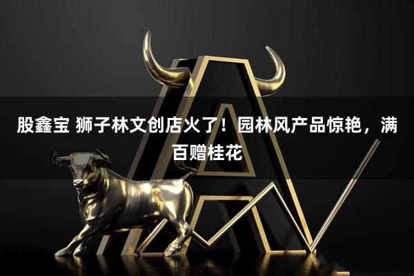 股鑫宝 狮子林文创店火了！园林风产品惊艳，满百赠桂花