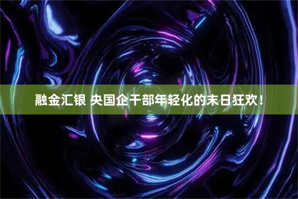 融金汇银 央国企干部年轻化的末日狂欢！