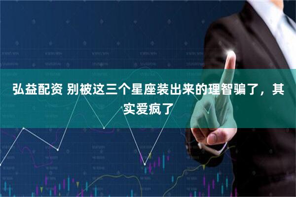 弘益配资 别被这三个星座装出来的理智骗了，其实爱疯了