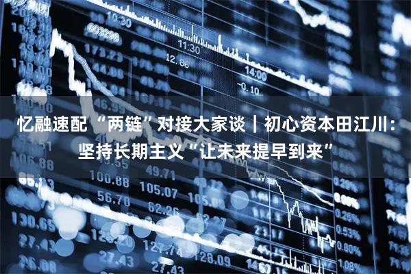 忆融速配 “两链”对接大家谈｜初心资本田江川：坚持长期主义“让未来提早到来”