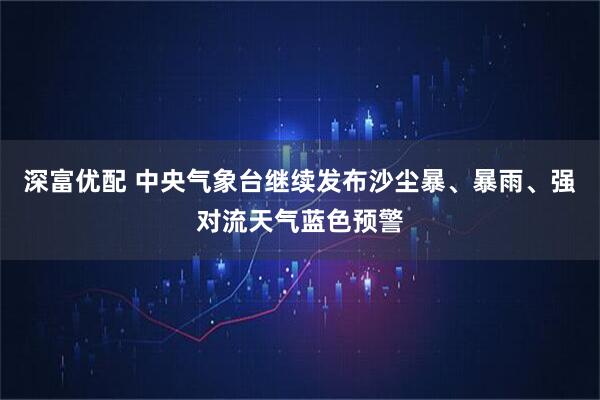 深富优配 中央气象台继续发布沙尘暴、暴雨、强对流天气蓝色预警