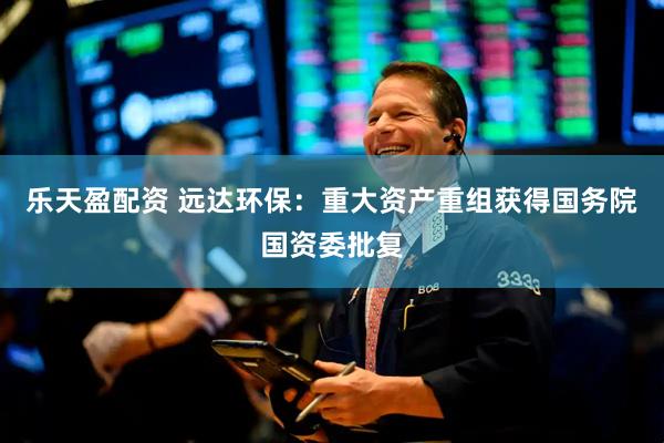 乐天盈配资 远达环保：重大资产重组获得国务院国资委批复