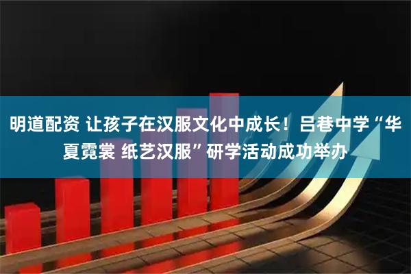 明道配资 让孩子在汉服文化中成长！吕巷中学“华夏霓裳 纸艺汉服”研学活动成功举办