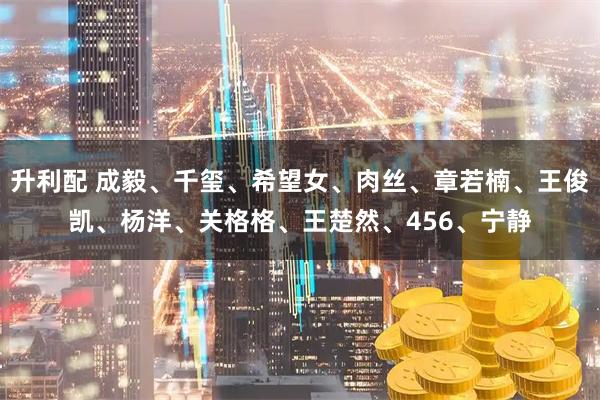 升利配 成毅、千玺、希望女、肉丝、章若楠、王俊凯、杨洋、关格格、王楚然、456、宁静
