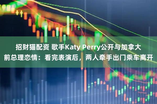 招财猫配资 歌手Katy Perry公开与加拿大前总理恋情：看完表演后，两人牵手出门乘车离开