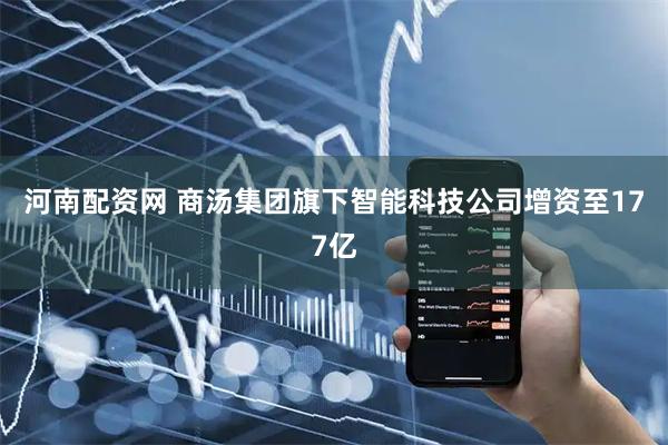 河南配资网 商汤集团旗下智能科技公司增资至177亿