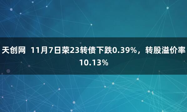 天创网 11月7日荣23转债下跌0.39%,转股溢价率10.13%
