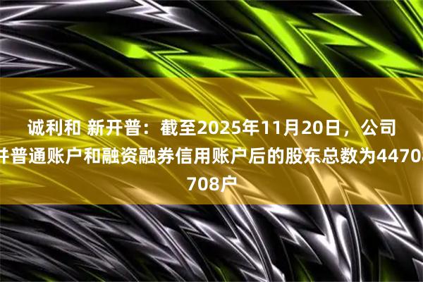 诚利和 新开普：截至2025年11月20日，公司合并普通账户和融资融券信用账户后的股东总数为44708户