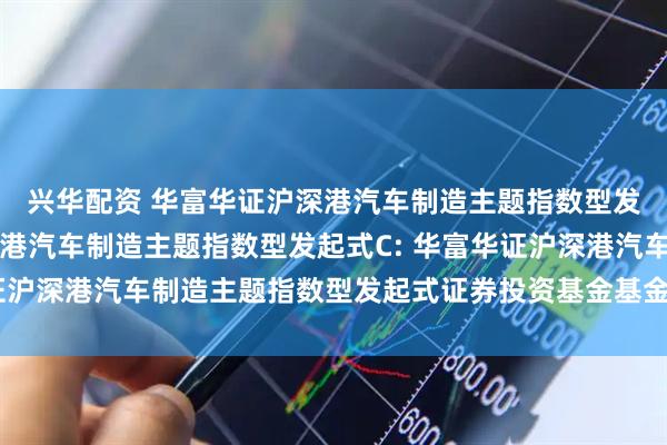 兴华配资 华富华证沪深港汽车制造主题指数型发起式A,华富华证沪深港汽车制造主题指数型发起式C: 华富华证沪深港汽车制造主题指数型发起式证券投资基金基金合同生效公告