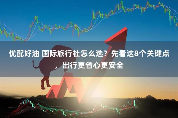 优配好油 国际旅行社怎么选？先看这8个关键点，出行更省心更安全