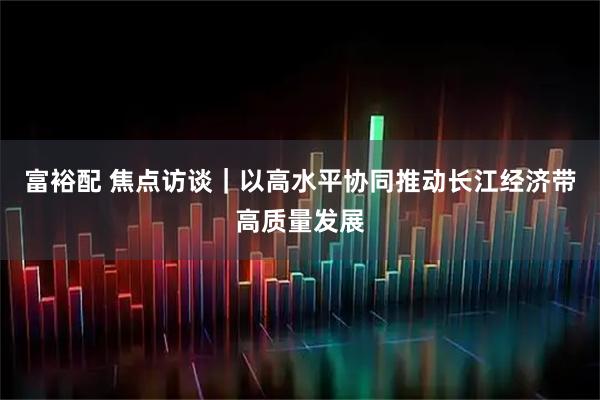 富裕配 焦点访谈｜以高水平协同推动长江经济带高质量发展
