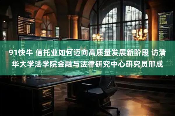 91快牛 信托业如何迈向高质量发展新阶段 访清华大学法学院金融与法律研究中心研究员邢成