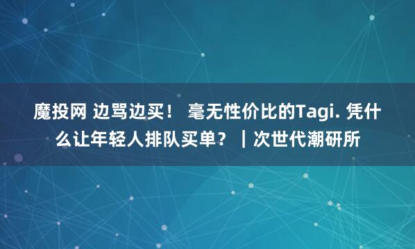 魔投网 边骂边买！ 毫无性价比的Tagi. 凭什么让年轻人排队买单？｜次世代潮研所