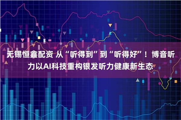 无锡恒鑫配资 从“听得到”到“听得好”！博音听力以AI科技重构银发听力健康新生态