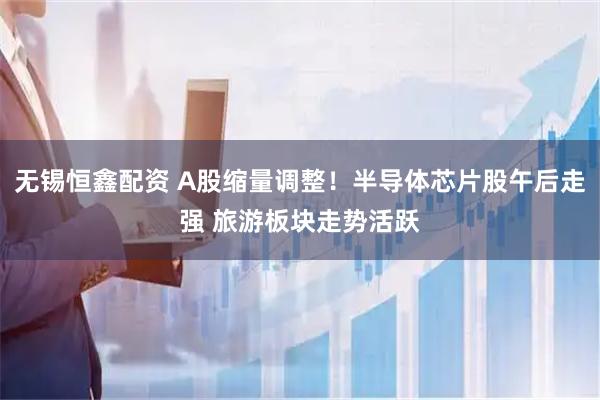 无锡恒鑫配资 A股缩量调整！半导体芯片股午后走强 旅游板块走势活跃