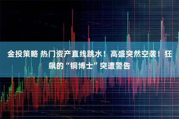 金投策略 热门资产直线跳水！高盛突然空袭！狂飙的“铜博士”突遭警告