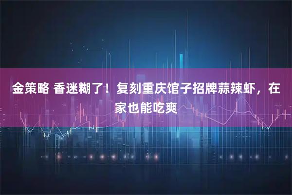 金策略 香迷糊了！复刻重庆馆子招牌蒜辣虾，在家也能吃爽